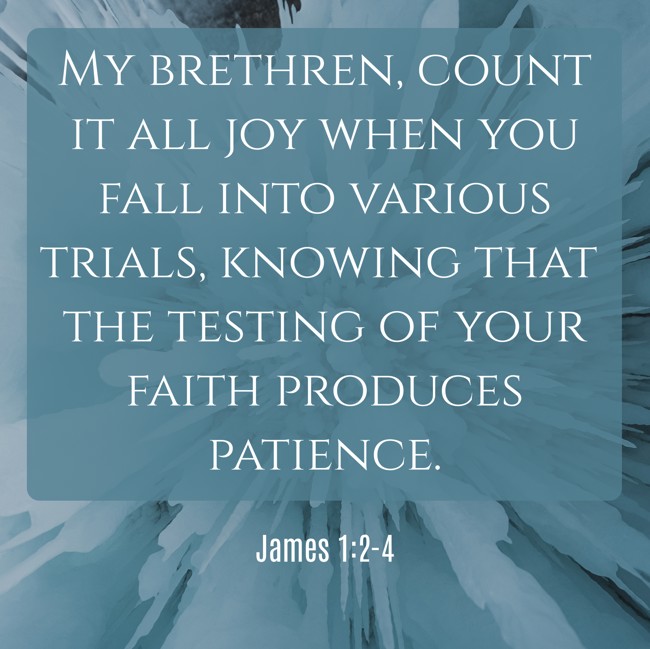 My brethren, count it all joy when you fall into various trials, knowing that the testing of your faith produces patience. - James 1:2-4