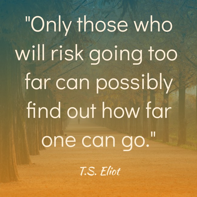 Only those who will risk going too far can possibly find out how far one can go. - T.S. Eliot