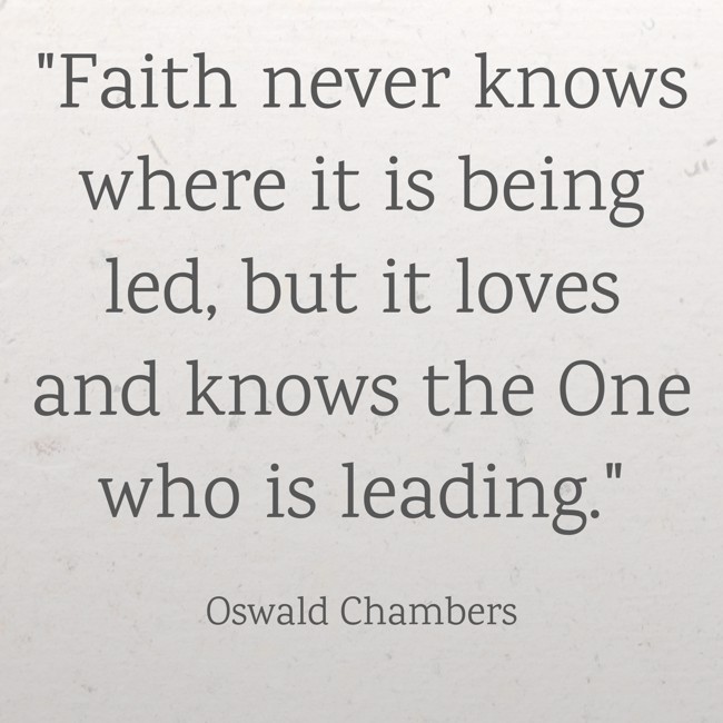 Faith never knows where it is being led, but it loves and knows the One who is leading. - Oswald Chambers