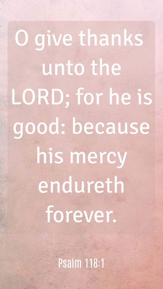 O give thanks unto the LORD; for he is good: because his mercy endureth forever. - Psalm 118:1