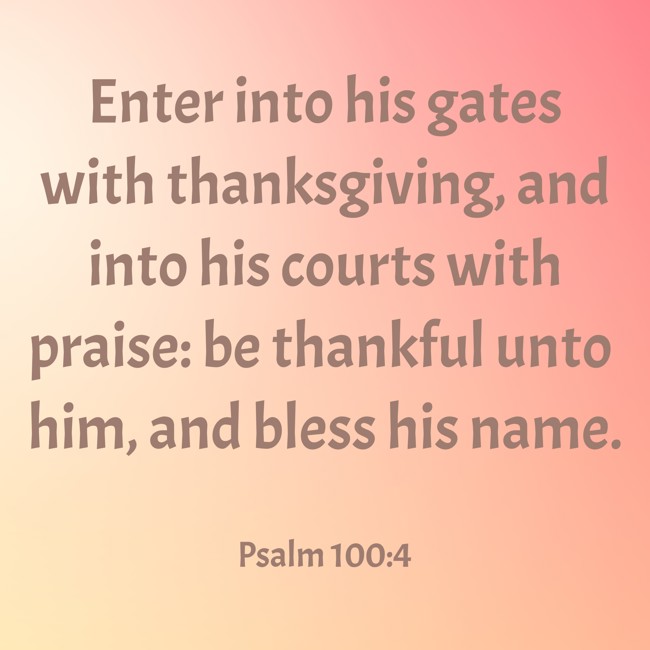 Enter into his gates with thanksgiving, and into his courts with praise: be thankful unto him, and bless his name. - Psalm 100:4