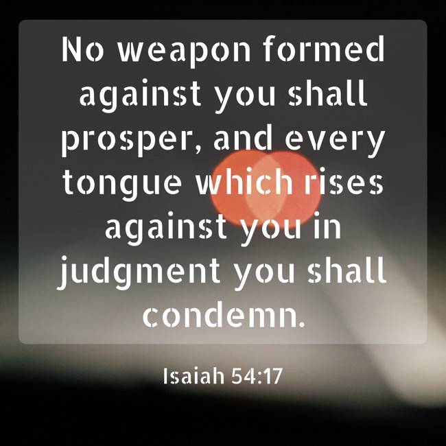 No weapon formed against you shall prosper, and every tongue which rises against you in judgment you shall condemn. - Isaiah 54:17