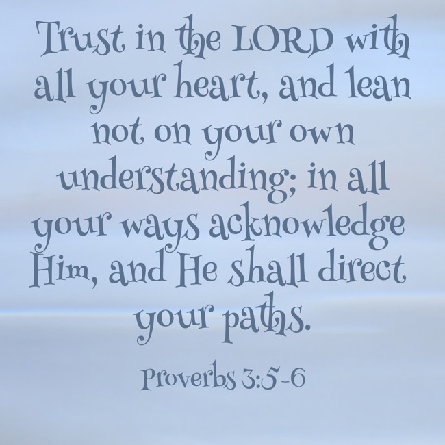 Trust in the LORD with all your heart, and lean not on your own understanding; in all your ways acknowledge Him, and He shall direct your paths. - Proverbs 3:5-6