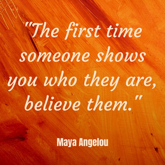 The first time someone shows you who they are, believe them. - Maya Angelou
