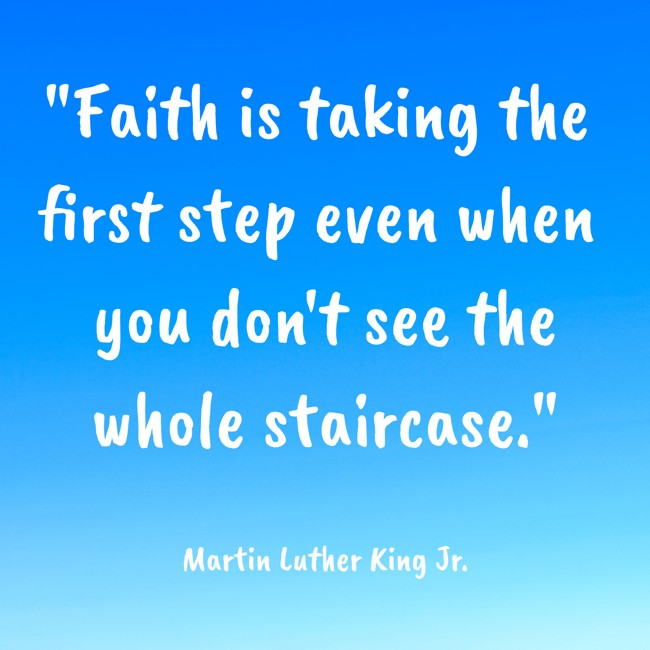 Faith is taking the first step even when you don't see the whole staircase. - Martin Luther King Jr.