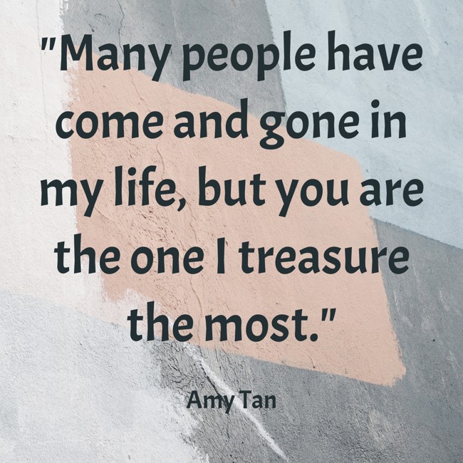 Many people have come and gone in my life, but you are the one I treasure the most. - Amy Tan