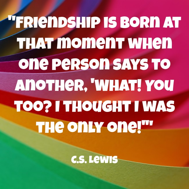 Friendship is born at that moment when one person says to another, 'What! You too? I thought I was the only one!' - C.S. Lewis