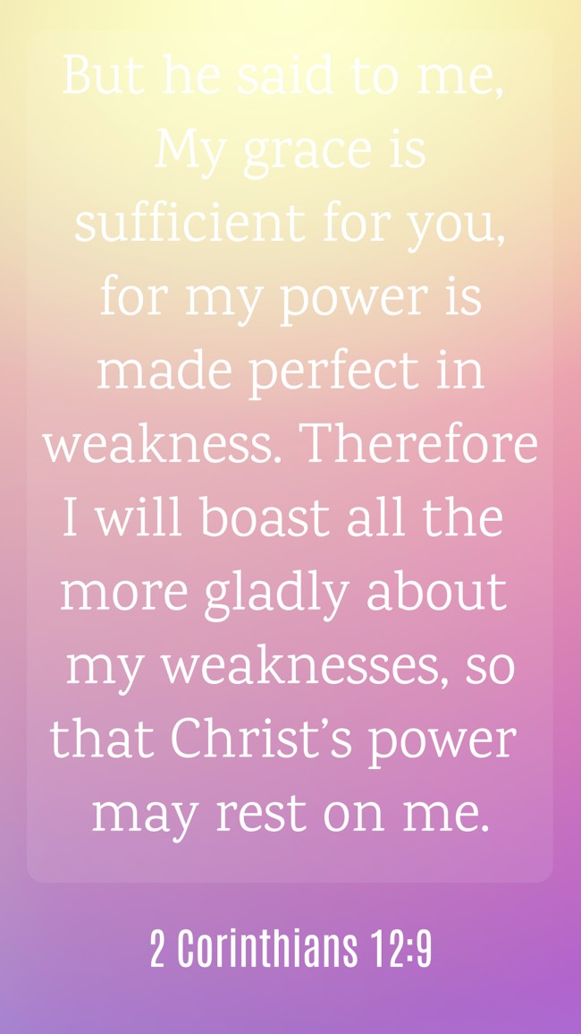 But he said to me, My grace is sufficient for you, for my power is made perfect in weakness. Therefore I will boast all the more gladly about my weaknesses, so that Christ’s power may rest on me. - 2 Corinthians 12:9