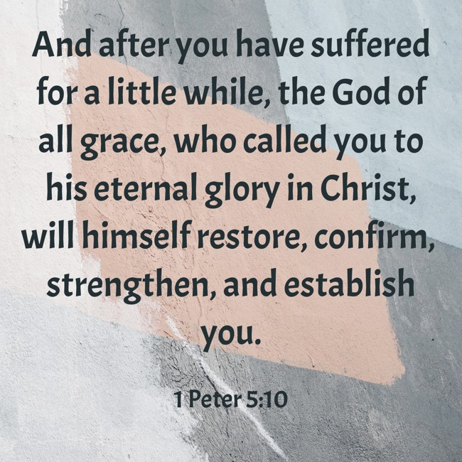 And after you have suffered for a little while, the God of all grace, who called you to his eternal glory in Christ, will himself restore, confirm, strengthen, and establish you. - 1 Peter 5:10