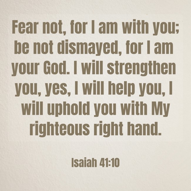 Fear not, for I am with you; be not dismayed, for I am your God. I will strengthen you, yes, I will help you, I will uphold you with My righteous right hand. - Isaiah 41:10