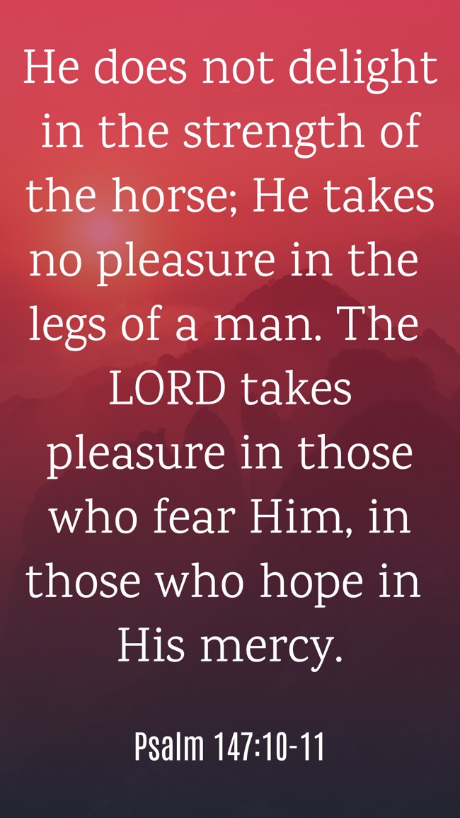 He does not delight in the strength of the horse; He takes no pleasure in the legs of a man. The LORD takes pleasure in those who fear Him, in those who hope in His mercy. - Psalm 147:10-11
