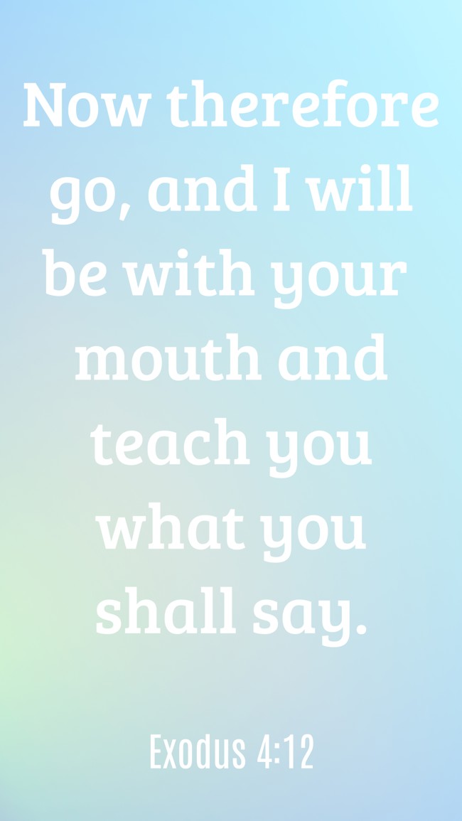  Now therefore go, and I will be with your mouth and teach you what you shall say.   - Exodus 4:12 