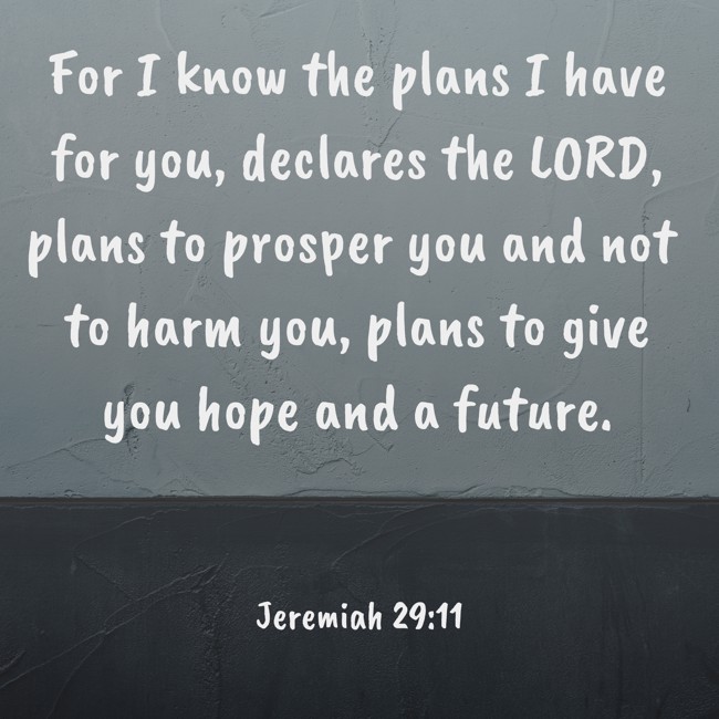 For I know the plans I have for you, declares the LORD, plans to prosper you and not to harm you, plans to give you hope and a future. - Jeremiah 29:11
