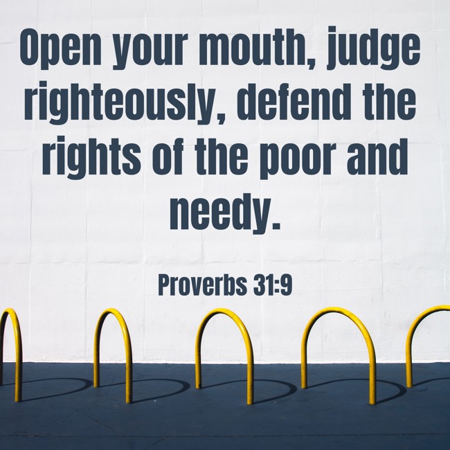  Open your mouth, judge righteously, defend the rights of the poor and needy.   - Proverbs 31:9 