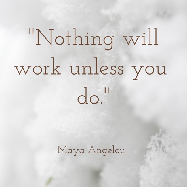 Nothing will work unless you do. - Maya Angelou