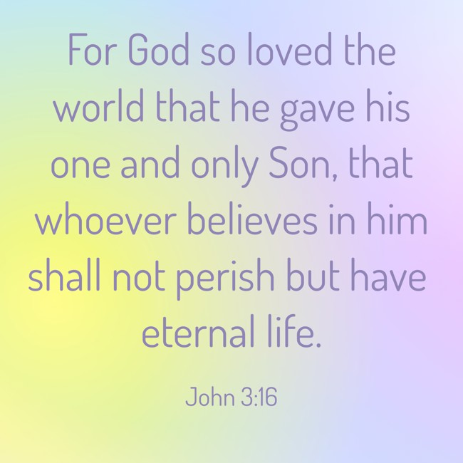 For God so loved the world that he gave his one and only Son, that whoever believes in him shall not perish but have eternal life. - John 3:16