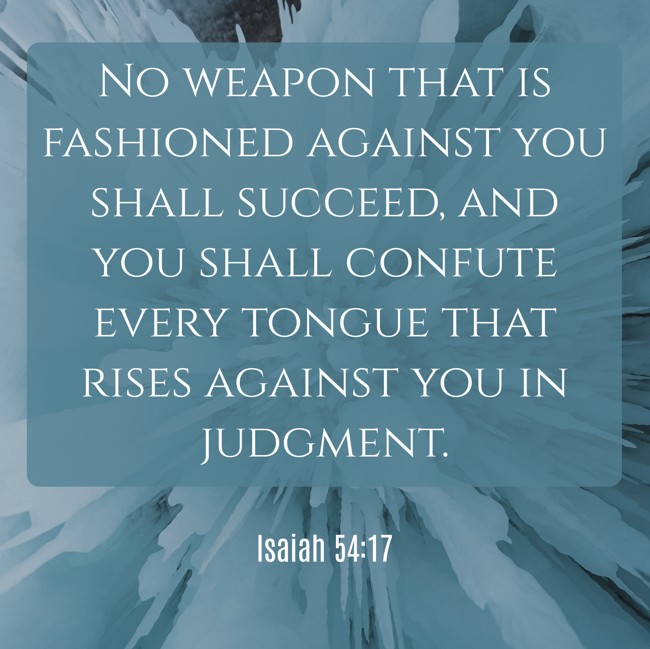  No weapon that is fashioned against you shall succeed, and you shall confute every tongue that rises against you in judgment.   - Isaiah 54:17 