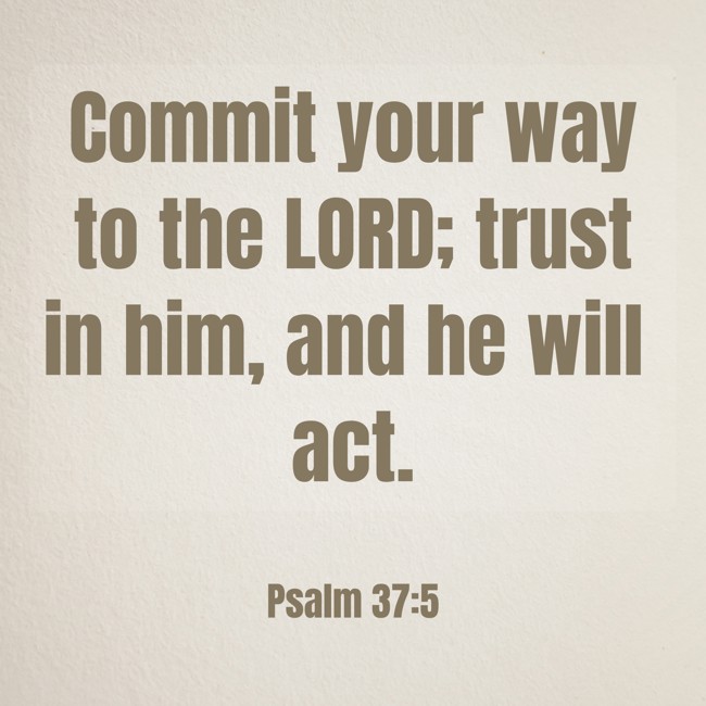  Commit your way to the LORD; trust in him, and he will act.   - Psalm 37:5 