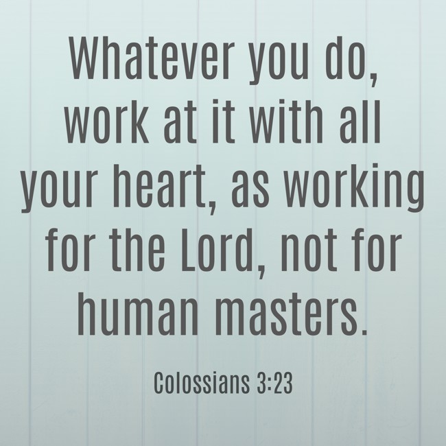 Whatever you do, work at it with all your heart, as working for the Lord, not for human masters. - Colossians 3:23