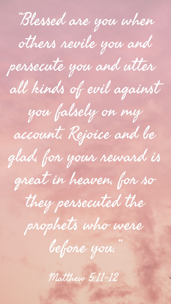  “Blessed are you when others revile you and persecute you and utter all kinds of evil against you falsely on my account. Rejoice and be glad, for your reward is great in heaven, for so they persecuted the prophets who were before you.”   - Matthew 5:11-12 