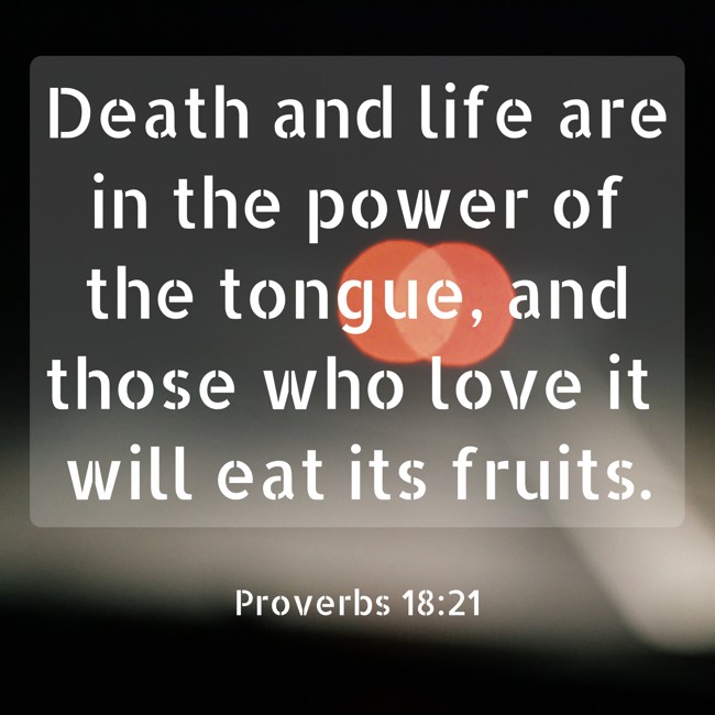  Death and life are in the power of the tongue, and those who love it will eat its fruits.   - Proverbs 18:21 