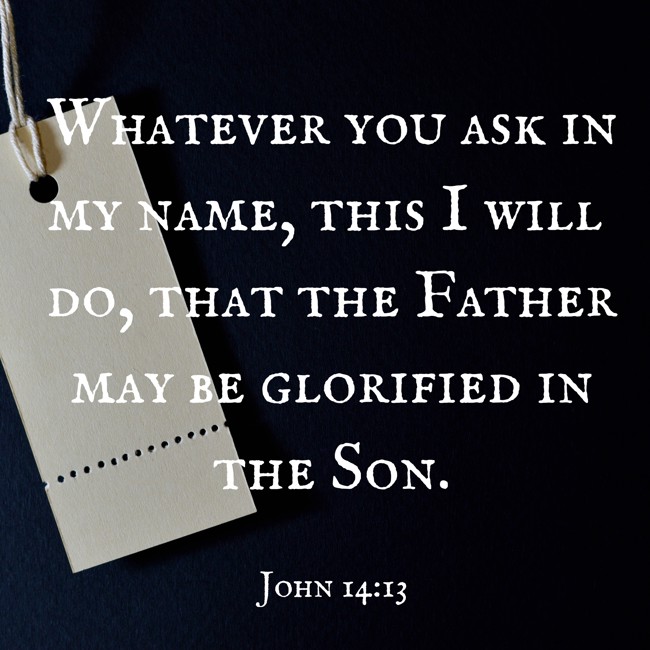  Whatever you ask in my name, this I will do, that the Father may be glorified in the Son.   - John 14:13 