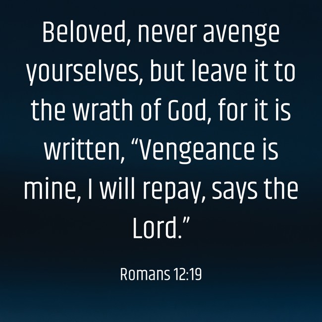  Beloved, never avenge yourselves, but leave it to the wrath of God, for it is written, “Vengeance is mine, I will repay, says the Lord.”   - Romans 12:19 