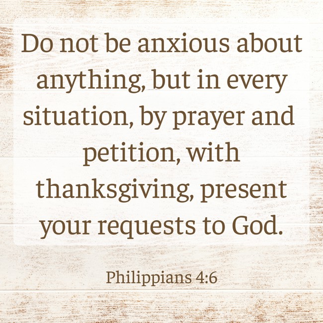 Do not be anxious about anything, but in every situation, by prayer and petition, with thanksgiving, present your requests to God. - Philippians 4:6