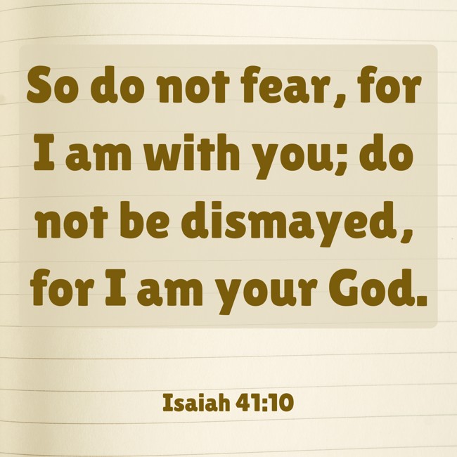 So do not fear, for I am with you; do not be dismayed, for I am your God. - Isaiah 41:10