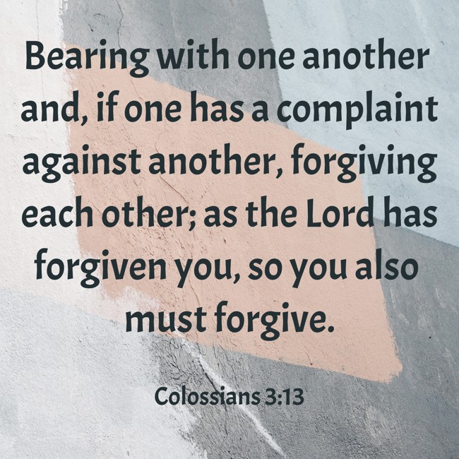 Bearing with one another and, if one has a complaint against another, forgiving each other; as the Lord has forgiven you, so you also must forgive. - Colossians 3:13