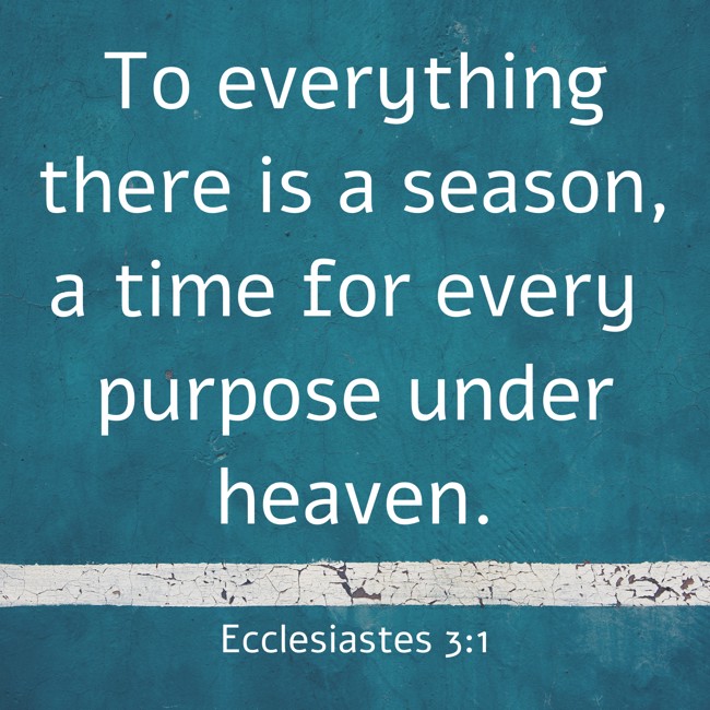 To everything there is a season, a time for every purpose under heaven. - Ecclesiastes 3:1