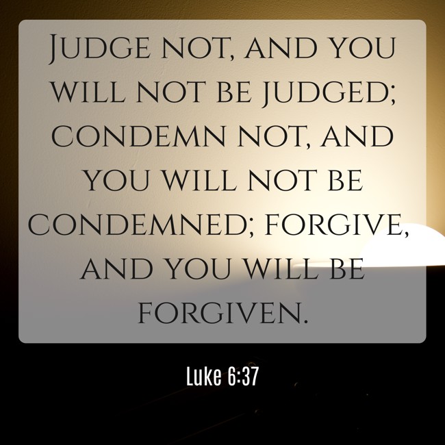 Judge not, and you will not be judged; condemn not, and you will not be condemned; forgive, and you will be forgiven. - Luke 6:37