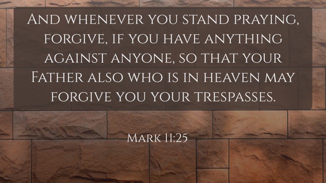 And whenever you stand praying, forgive, if you have anything against anyone, so that your Father also who is in heaven may forgive you your trespasses. - Mark 11:25