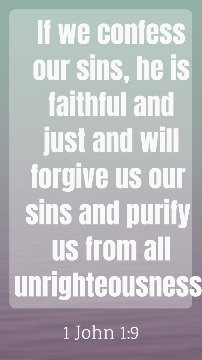 If we confess our sins, he is faithful and just and will forgive us our sins and purify us from all unrighteousness. - 1 John 1:9