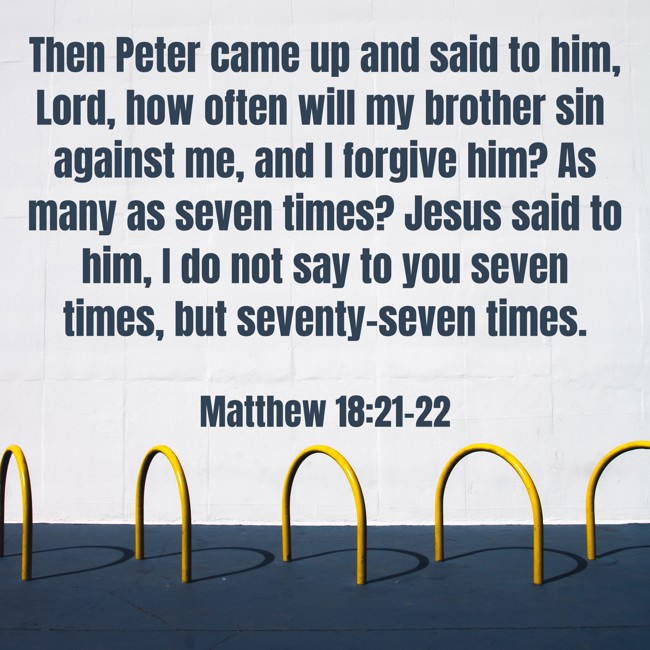 Then Peter came up and said to him, Lord, how often will my brother sin against me, and I forgive him? As many as seven times? Jesus said to him, I do not say to you seven times, but seventy-seven times. - Matthew 18:21-22