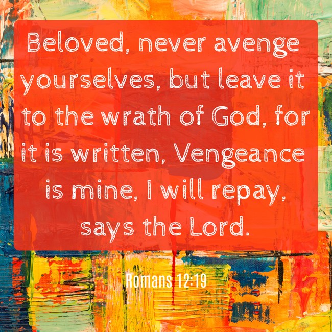 Beloved, never avenge yourselves, but leave it to the wrath of God, for it is written, Vengeance is mine, I will repay, says the Lord. - Romans 12:19