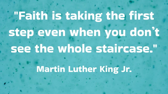  Faith is taking the first step even when you don’t see the whole staircase.   - Martin Luther King Jr. 