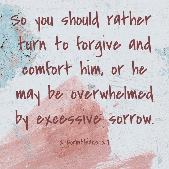 So you should rather turn to forgive and comfort him, or he may be overwhelmed by excessive sorrow. - 2 Corinthians 2:7
