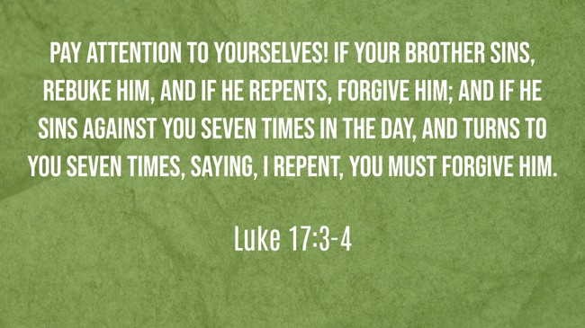 Pay attention to yourselves! If your brother sins, rebuke him, and if he repents, forgive him; and if he sins against you seven times in the day, and turns to you seven times, saying, I repent, you must forgive him. - Luke 17:3-4