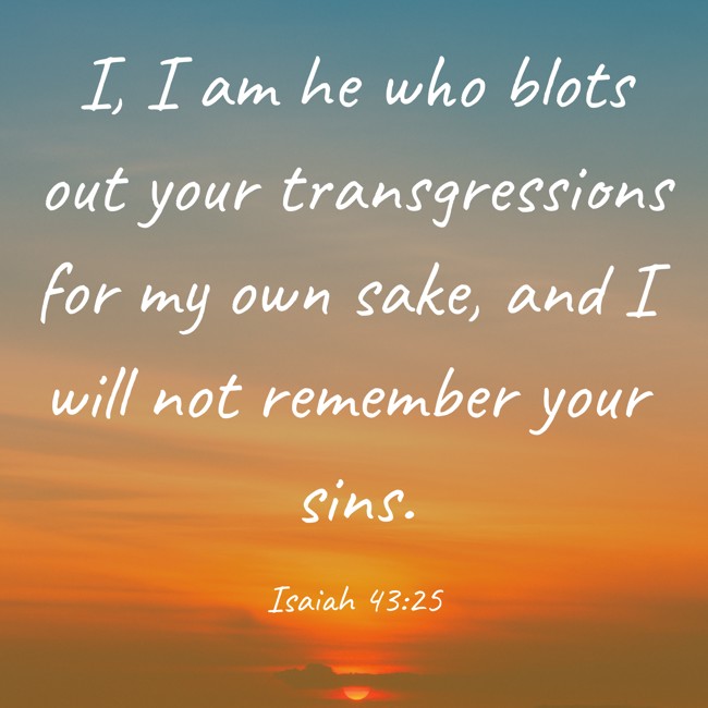 I, I am he who blots out your transgressions for my own sake, and I will not remember your sins. - Isaiah 43:25