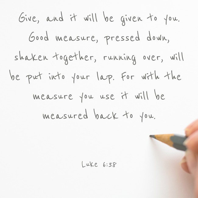Give, and it will be given to you. Good measure, pressed down, shaken together, running over, will be put into your lap. For with the measure you use it will be measured back to you. - Luke 6:38