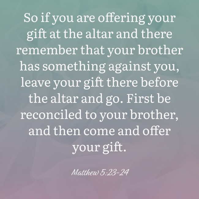 So if you are offering your gift at the altar and there remember that your brother has something against you, leave your gift there before the altar and go. First be reconciled to your brother, and then come and offer your gift. - Matthew 5:23-24