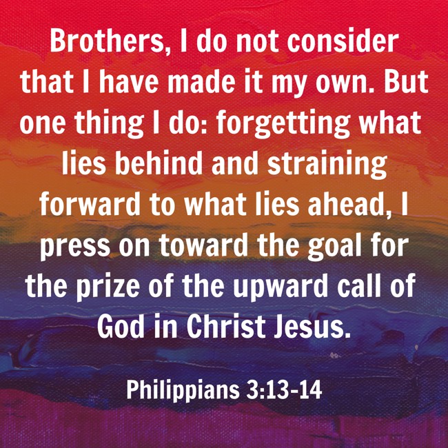 Brothers, I do not consider that I have made it my own. But one thing I do: forgetting what lies behind and straining forward to what lies ahead, I press on toward the goal for the prize of the upward call of God in Christ Jesus. - Philippians 3:13-14