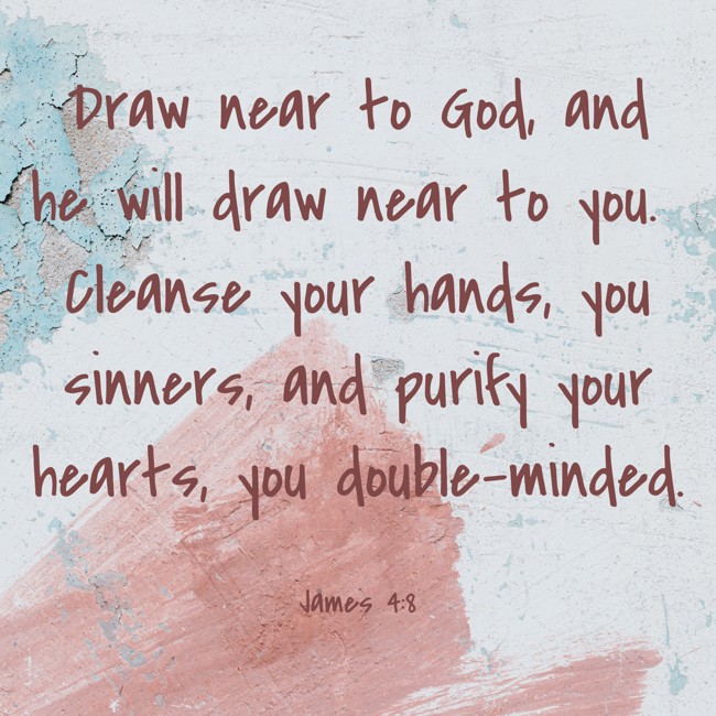 Draw near to God, and he will draw near to you. Cleanse your hands, you sinners, and purify your hearts, you double-minded. - James 4:8