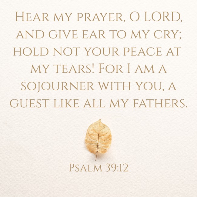 Hear my prayer, O LORD, and give ear to my cry; hold not your peace at my tears! For I am a sojourner with you, a guest like all my fathers. - Psalm 39:12