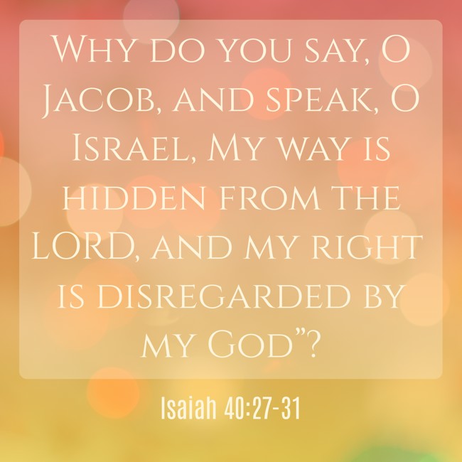 Why do you say, O Jacob, and speak, O Israel, My way is hidden from the LORD, and my right is disregarded by my God”? - Isaiah 40:27-31