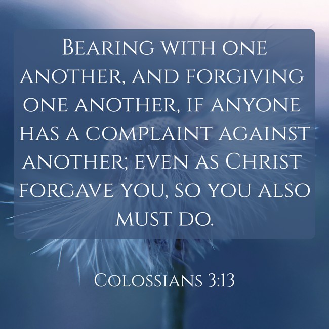  Bearing with one another, and forgiving one another, if anyone has a complaint against another; even as Christ forgave you, so you also must do.   - Colossians 3:13 