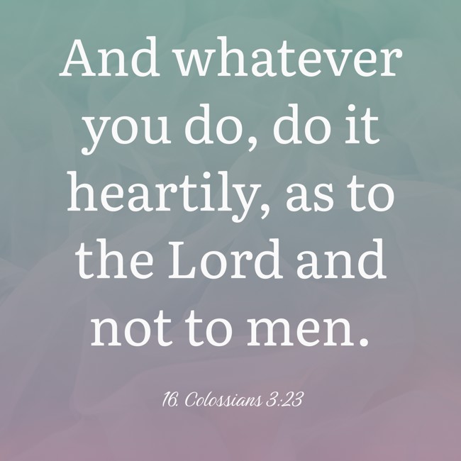 And whatever you do, do it heartily, as to the Lord and not to men. - 16. Colossians 3:23