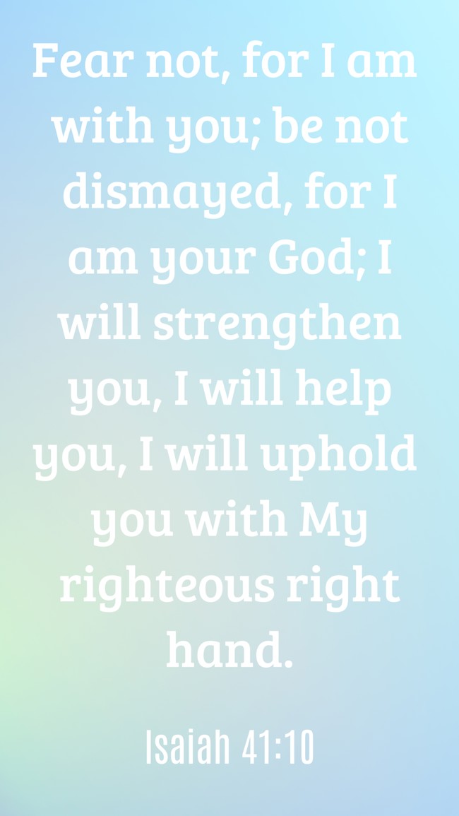  Fear not, for I am with you; be not dismayed, for I am your God; I will strengthen you, I will help you, I will uphold you with My righteous right hand.   - Isaiah 41:10 