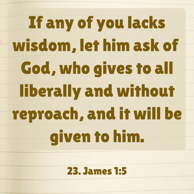 If any of you lacks wisdom, let him ask of God, who gives to all liberally and without reproach, and it will be given to him. - 23. James 1:5